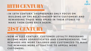 18TH CENTURY
21ST CENTURY
I N 1 8 T H C E N T U R Y , S H O P K E E P E R S O N L Y F O C U S O N
B U I L D I N G U P T H E R E L A T I O N S H I P W I T H C U S T O M E R S A N D
R E W A R D I N G T H O S E W H O S P E N D I N T H E I R S T O R E S T O
M A K E T H E M C O M E B A C K A G A I N .
N O W I N 2 1 S T C E N T U R Y , C U S T O M E R L O Y A L T Y P R O G R A M S
B E C O M E M O R E S O P H I S T I C A T E D A N D C O M P R E H E N S I V E . T H E
R E W A R D S A R E M O R E T A I L O R E D A N D C U S T O M I Z E D T O M A K E
T H E R E W A R D S M O R E A T T R A C T I V E T O A P P E A L M O R E
C U S T O M E R S .
 