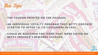 T H E C O U P O N P R I N T E D O N T H E P A C K A G E
A N I N D I V I D U A L L O Y A L T Y P R O G R A M T H A T B E T T Y C R O C K E R
S T A R T E D T O O F F E R T O I T S C U S T O M E R S I N 1 9 2 9 .
C O U L D B E R E D E E M E D F O R I T E M S T H A T W E R E L I S T E D O N
B E T T Y C R O C K E R ' S R E W A R D S C A T A L O G .
Box Tops
P I C F R O M : H T T P : / / W W W . E V E R Y D A Y S P R I N G F I E L D . C O M / E E H S P - B O X - T O P S - C O N T E S T - H E L P S - E A R N - C A S H - F O R - S C H O O L S /  
 
