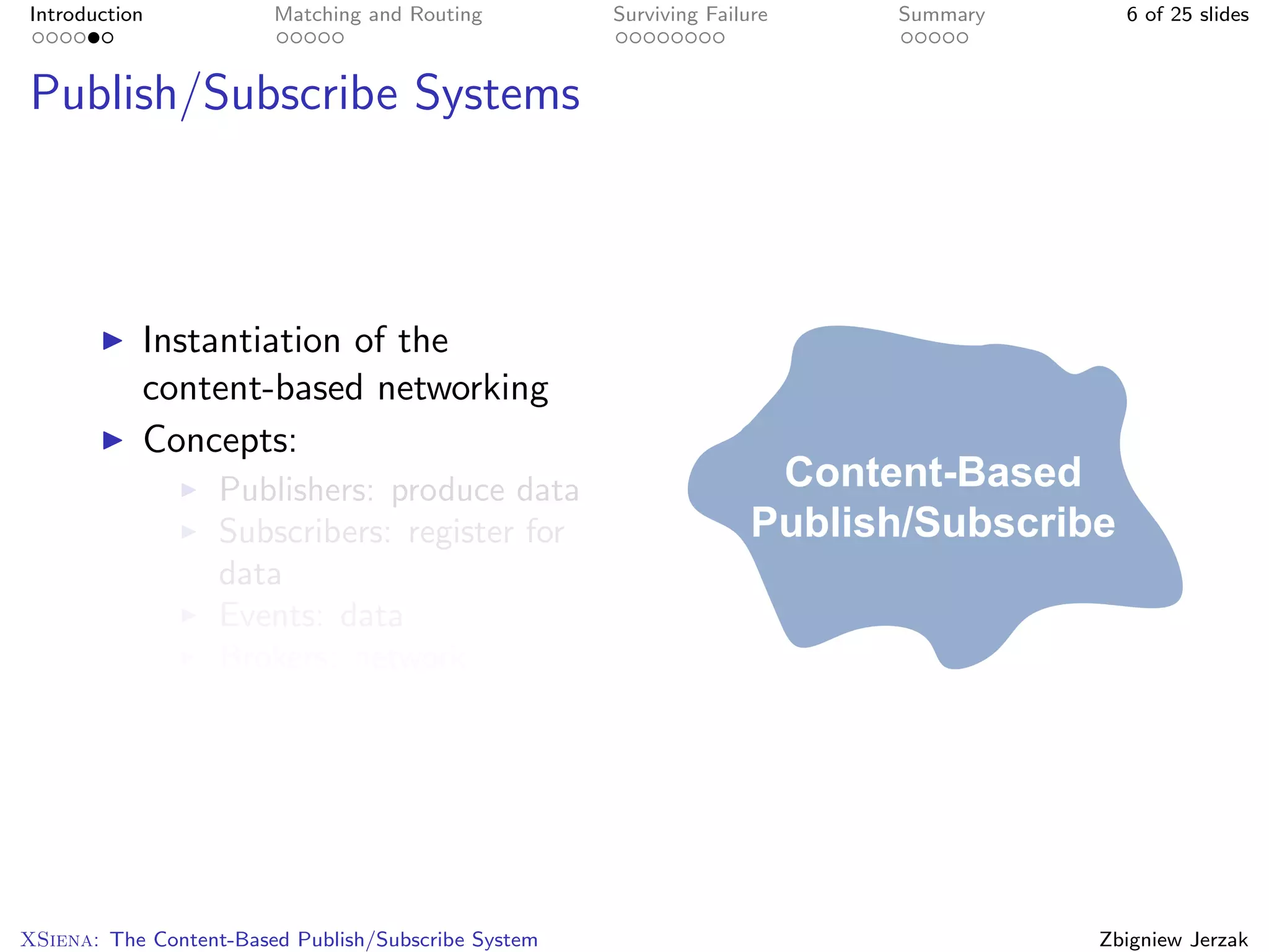 Introduction            Matching and Routing         Surviving Failure   Summary     6 of 25 slides



Publish/Subscribe Systems



           Instantiation of the
           content-based networking
           Concepts:
                   Publishers: produce data
                   Subscribers: register for
                   data
                   Events: data
                   Brokers: network




XSiena: The Content-Based Publish/Subscribe System                                 Zbigniew Jerzak
 