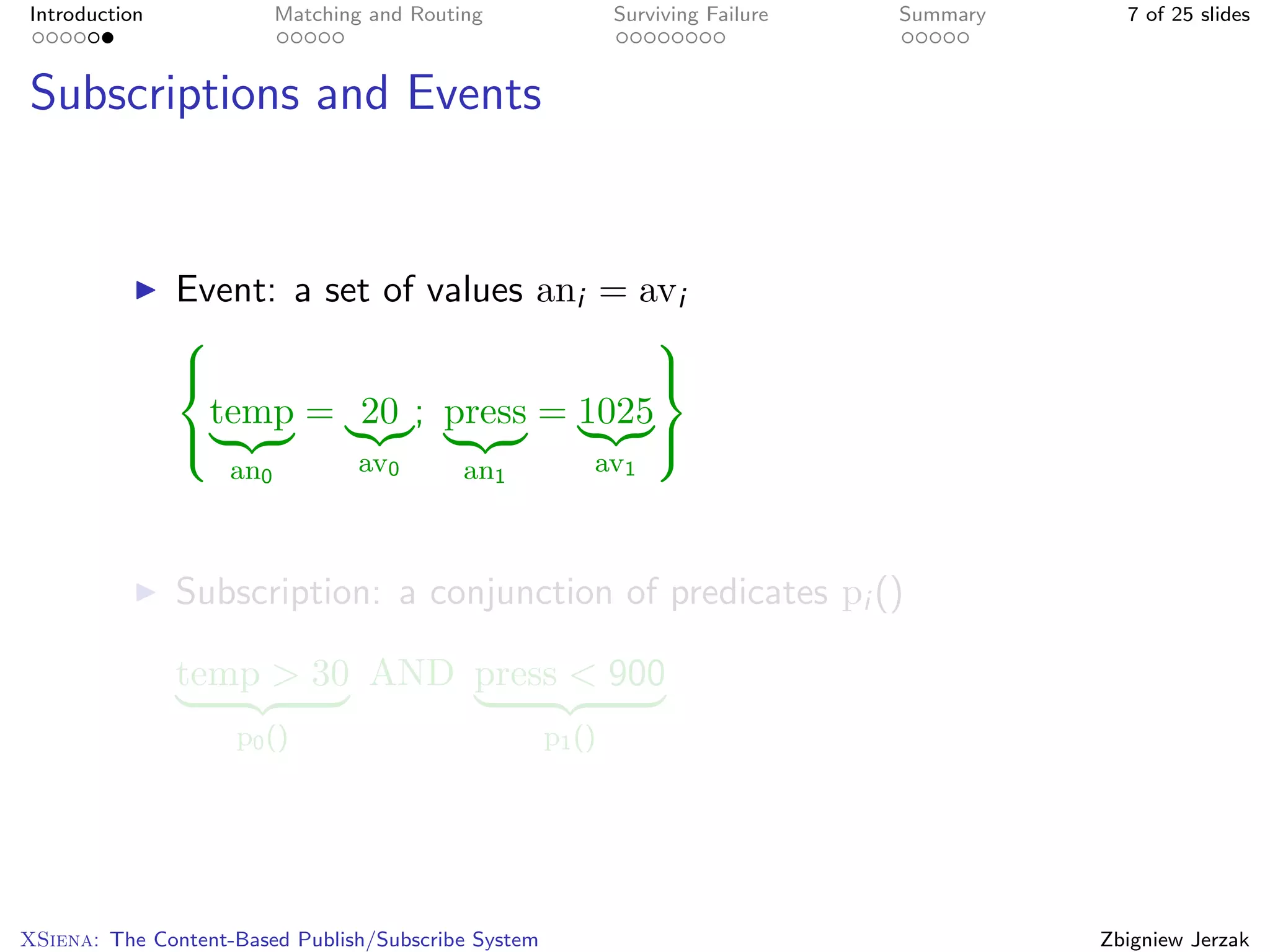 Introduction              Matching and Routing               Surviving Failure   Summary     7 of 25 slides



Subscriptions and Events


               Event: a set of values ani = avi
                                            
                                            
                 temp = 20 ; press = 1025
                                            
                    an0           av0       an1          av1



               Subscription: a conjunction of predicates pi ()

               temp > 30 AND press < 900
                    p0 ()                            p1 ()




XSiena: The Content-Based Publish/Subscribe System                                         Zbigniew Jerzak
 