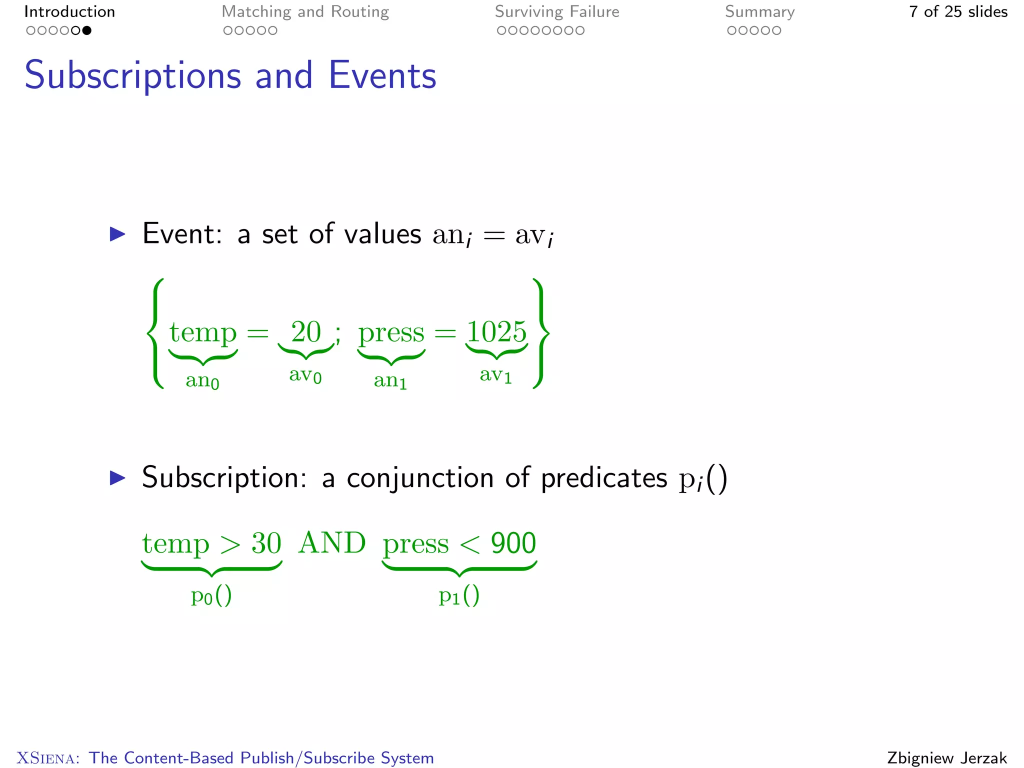 Introduction              Matching and Routing               Surviving Failure   Summary     7 of 25 slides



Subscriptions and Events


               Event: a set of values ani = avi
                                            
                                            
                 temp = 20 ; press = 1025
                                            
                    an0           av0       an1          av1



               Subscription: a conjunction of predicates pi ()

               temp > 30 AND press < 900
                    p0 ()                            p1 ()




XSiena: The Content-Based Publish/Subscribe System                                         Zbigniew Jerzak
 