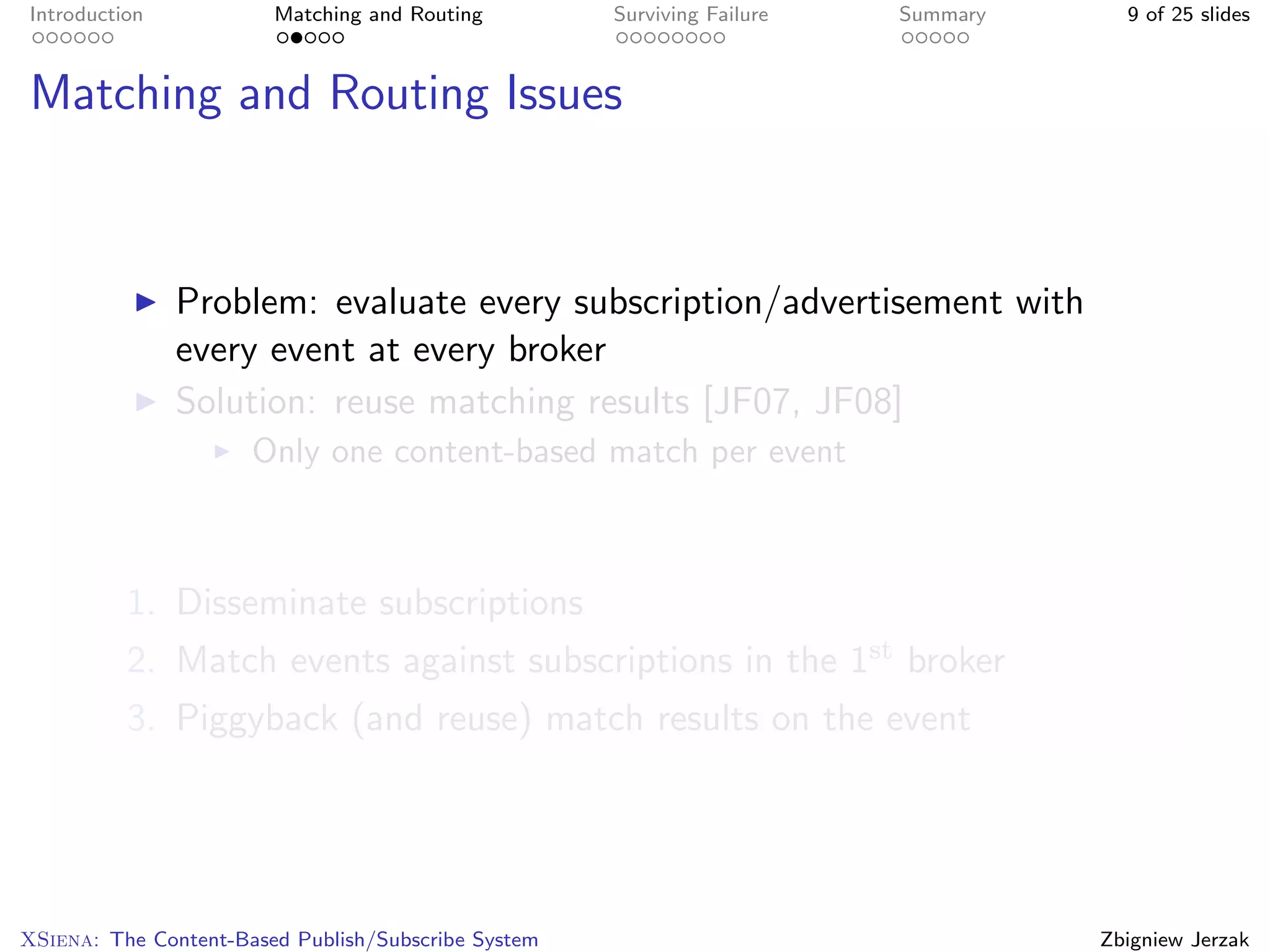 Introduction            Matching and Routing         Surviving Failure   Summary     9 of 25 slides



Matching and Routing Issues



               Problem: evaluate every subscription/advertisement with
               every event at every broker
               Solution: reuse matching results [JF07, JF08]
                      Only one content-based match per event



          1. Disseminate subscriptions
          2. Match events against subscriptions in the 1st broker
          3. Piggyback (and reuse) match results on the event




XSiena: The Content-Based Publish/Subscribe System                                 Zbigniew Jerzak
 