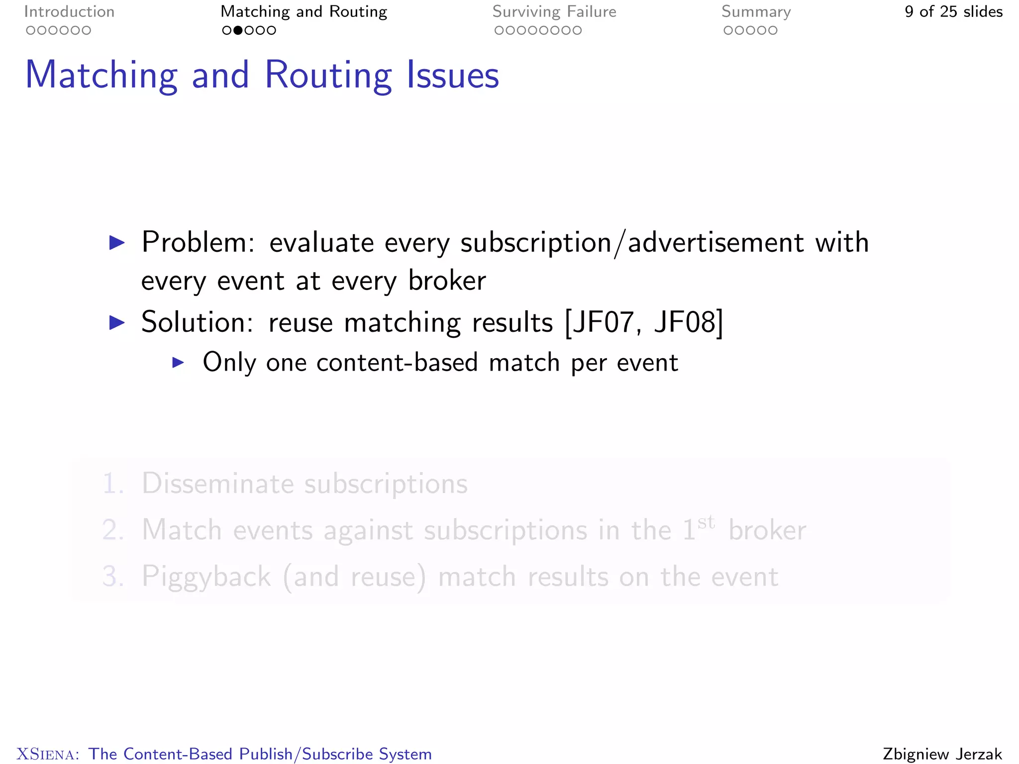 Introduction            Matching and Routing         Surviving Failure   Summary     9 of 25 slides



Matching and Routing Issues



               Problem: evaluate every subscription/advertisement with
               every event at every broker
               Solution: reuse matching results [JF07, JF08]
                      Only one content-based match per event



          1. Disseminate subscriptions
          2. Match events against subscriptions in the 1st broker
          3. Piggyback (and reuse) match results on the event




XSiena: The Content-Based Publish/Subscribe System                                 Zbigniew Jerzak
 