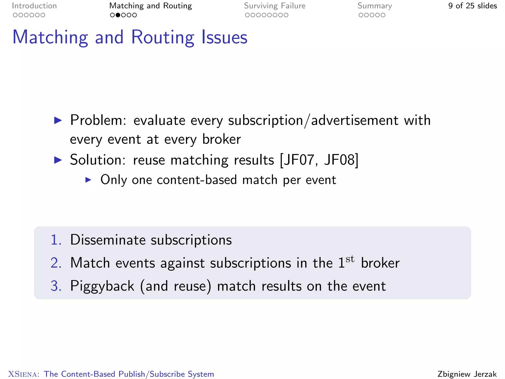 Introduction            Matching and Routing         Surviving Failure   Summary     9 of 25 slides



Matching and Routing Issues



               Problem: evaluate every subscription/advertisement with
               every event at every broker
               Solution: reuse matching results [JF07, JF08]
                      Only one content-based match per event



          1. Disseminate subscriptions
          2. Match events against subscriptions in the 1st broker
          3. Piggyback (and reuse) match results on the event




XSiena: The Content-Based Publish/Subscribe System                                 Zbigniew Jerzak
 