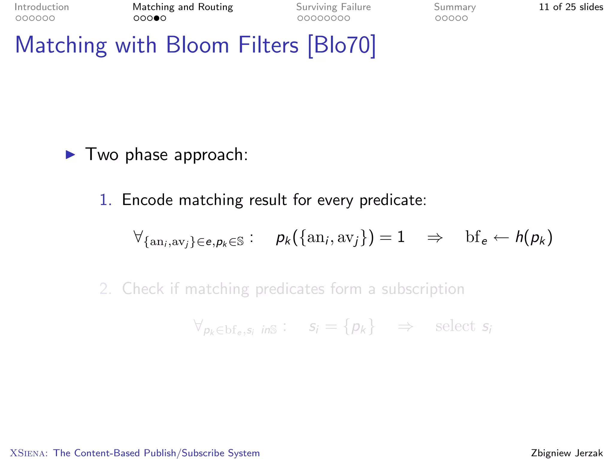 Introduction            Matching and Routing                   Surviving Failure       Summary        11 of 25 slides



Matching with Bloom Filters [Blo70]



               Two phase approach:

                 1. Encode matching result for every predicate:

                        ∀{ani ,avj }∈e,pk ∈S :         pk ({ani , avj }) = 1           ⇒    bf e ← h(pk )


                 2. Check if matching predicates form a subscription

                                    ∀pk ∈bf e ,si    inS   :     si = {pk }        ⇒   select si




XSiena: The Content-Based Publish/Subscribe System                                                   Zbigniew Jerzak
 