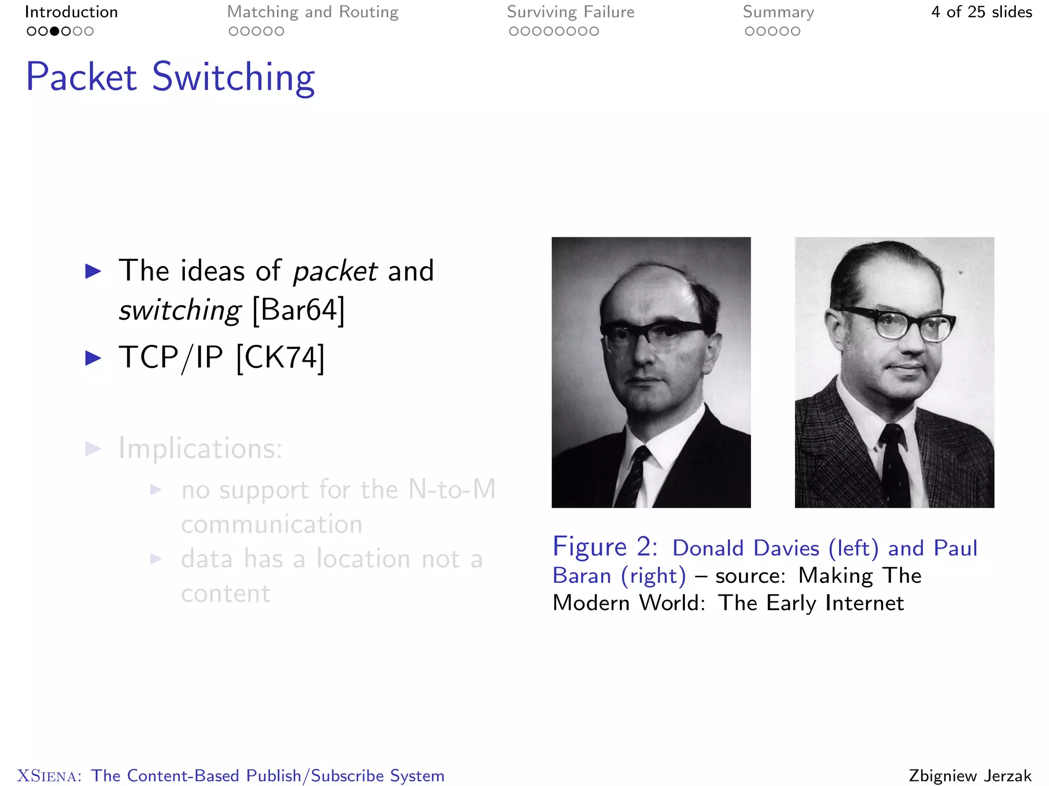 Introduction            Matching and Routing         Surviving Failure     Summary             4 of 25 slides



Packet Switching



           The ideas of packet and
           switching [Bar64]
           TCP/IP [CK74]

           Implications:
                   no support for the N-to-M
                   communication
                   data has a location not a              Figure 2: Donald Davies (left) and Paul
                                                          Baran (right) – source: Making The
                   content                                Modern World: The Early Internet




XSiena: The Content-Based Publish/Subscribe System                                        Zbigniew Jerzak
 