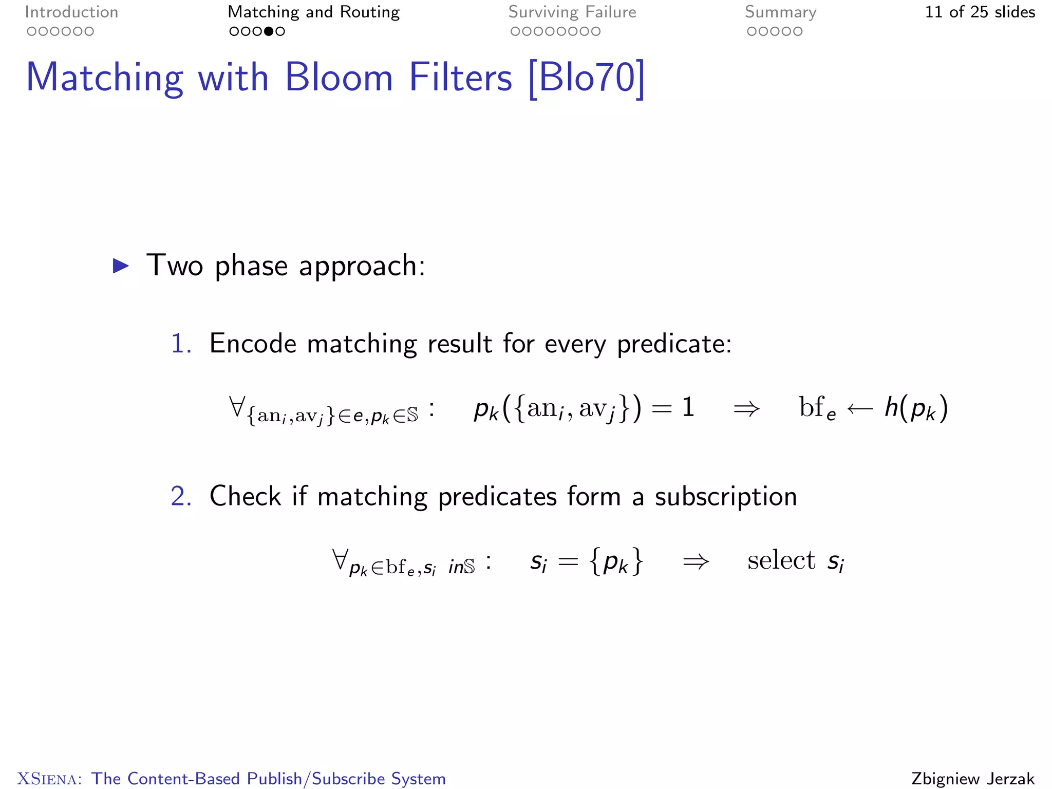 Introduction            Matching and Routing                   Surviving Failure       Summary        11 of 25 slides



Matching with Bloom Filters [Blo70]



               Two phase approach:

                 1. Encode matching result for every predicate:

                        ∀{ani ,avj }∈e,pk ∈S :         pk ({ani , avj }) = 1           ⇒    bf e ← h(pk )


                 2. Check if matching predicates form a subscription

                                    ∀pk ∈bf e ,si    inS   :     si = {pk }        ⇒   select si




XSiena: The Content-Based Publish/Subscribe System                                                   Zbigniew Jerzak
 