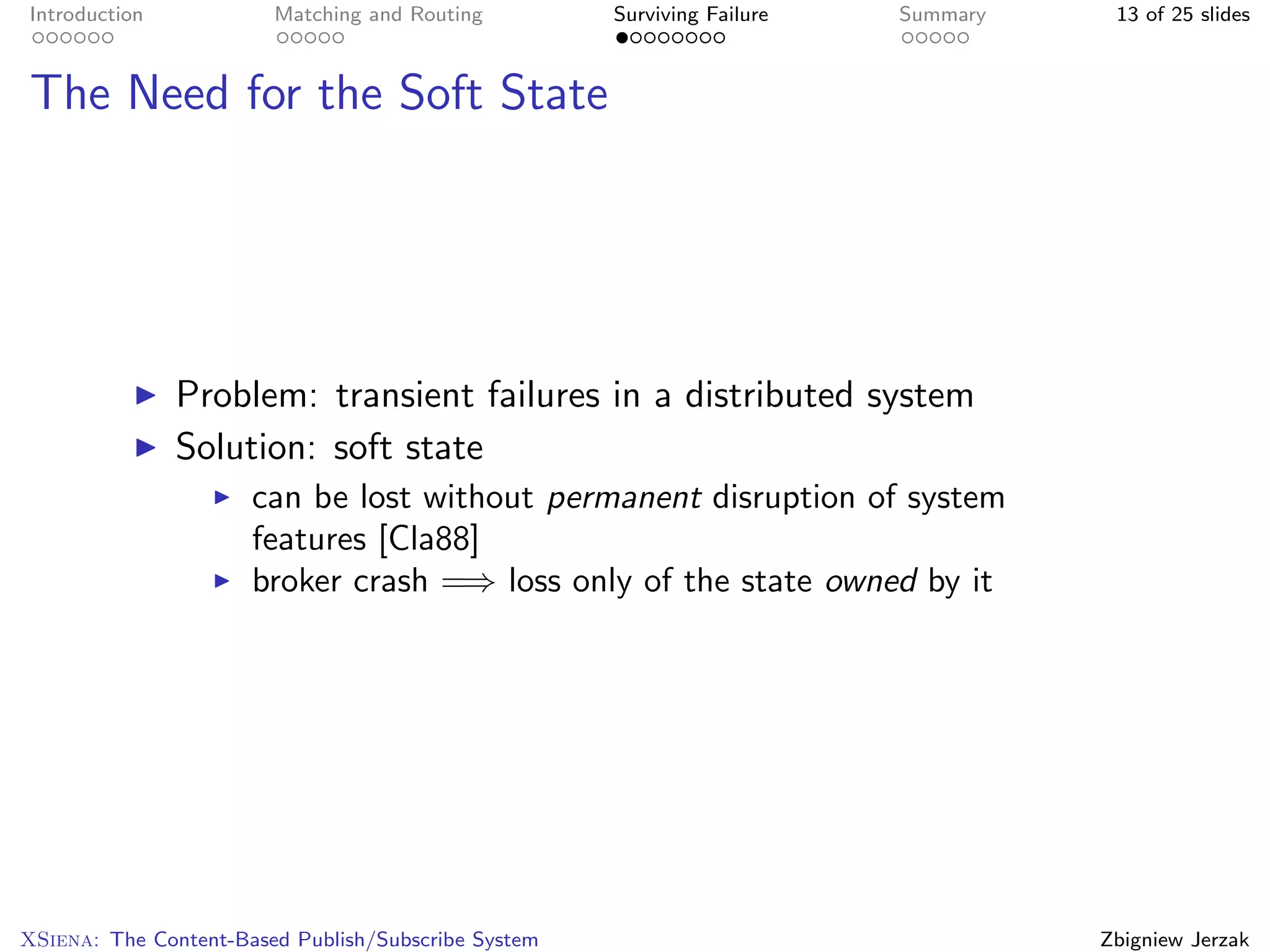 Introduction            Matching and Routing         Surviving Failure   Summary    13 of 25 slides



The Need for the Soft State




               Problem: transient failures in a distributed system
               Solution: soft state
                      can be lost without permanent disruption of system
                      features [Cla88]
                      broker crash =⇒ loss only of the state owned by it




XSiena: The Content-Based Publish/Subscribe System                                 Zbigniew Jerzak
 
