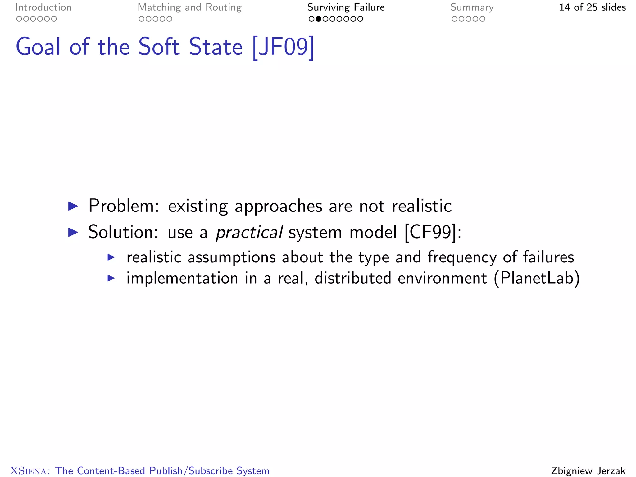Introduction            Matching and Routing         Surviving Failure   Summary    14 of 25 slides



Goal of the Soft State [JF09]




               Problem: existing approaches are not realistic
               Solution: use a practical system model [CF99]:
                      realistic assumptions about the type and frequency of failures
                      implementation in a real, distributed environment (PlanetLab)




XSiena: The Content-Based Publish/Subscribe System                                 Zbigniew Jerzak
 