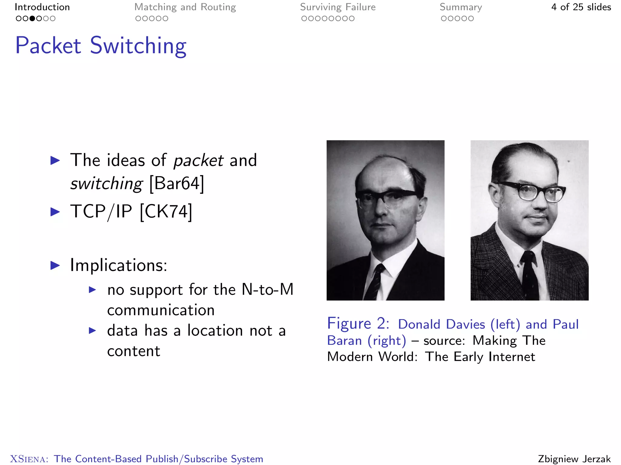 Introduction            Matching and Routing         Surviving Failure     Summary             4 of 25 slides



Packet Switching



           The ideas of packet and
           switching [Bar64]
           TCP/IP [CK74]

           Implications:
                   no support for the N-to-M
                   communication
                   data has a location not a              Figure 2: Donald Davies (left) and Paul
                                                          Baran (right) – source: Making The
                   content                                Modern World: The Early Internet




XSiena: The Content-Based Publish/Subscribe System                                        Zbigniew Jerzak
 