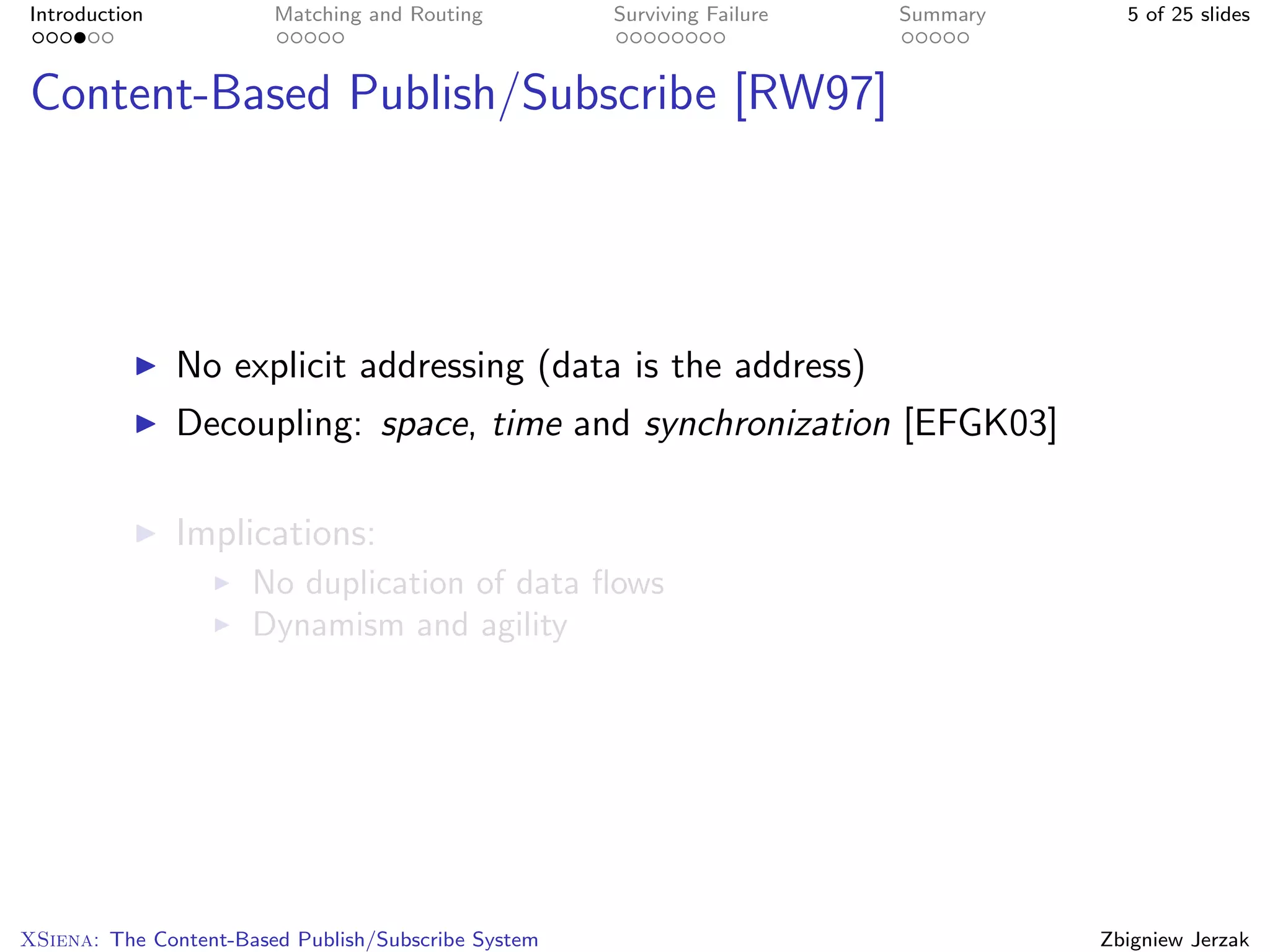 Introduction            Matching and Routing         Surviving Failure   Summary     5 of 25 slides



Content-Based Publish/Subscribe [RW97]




               No explicit addressing (data is the address)
               Decoupling: space, time and synchronization [EFGK03]

               Implications:
                      No duplication of data ﬂows
                      Dynamism and agility




XSiena: The Content-Based Publish/Subscribe System                                 Zbigniew Jerzak
 