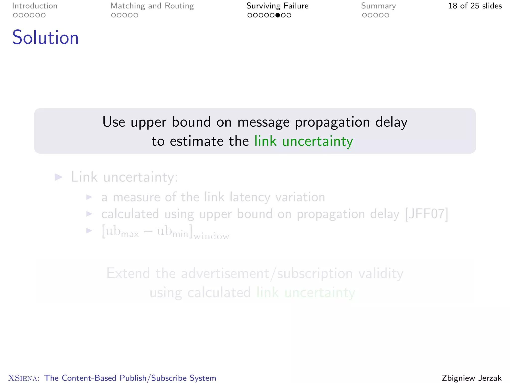 Introduction            Matching and Routing         Surviving Failure   Summary    18 of 25 slides



Solution



                      Use upper bound on message propagation delay
                             to estimate the link uncertainty

               Link uncertainty:
                      a measure of the link latency variation
                      calculated using upper bound on propagation delay [JFF07]
                      [ubmax − ubmin ]window


                       Extend the advertisement/subscription validity
                             using calculated link uncertainty




XSiena: The Content-Based Publish/Subscribe System                                 Zbigniew Jerzak
 