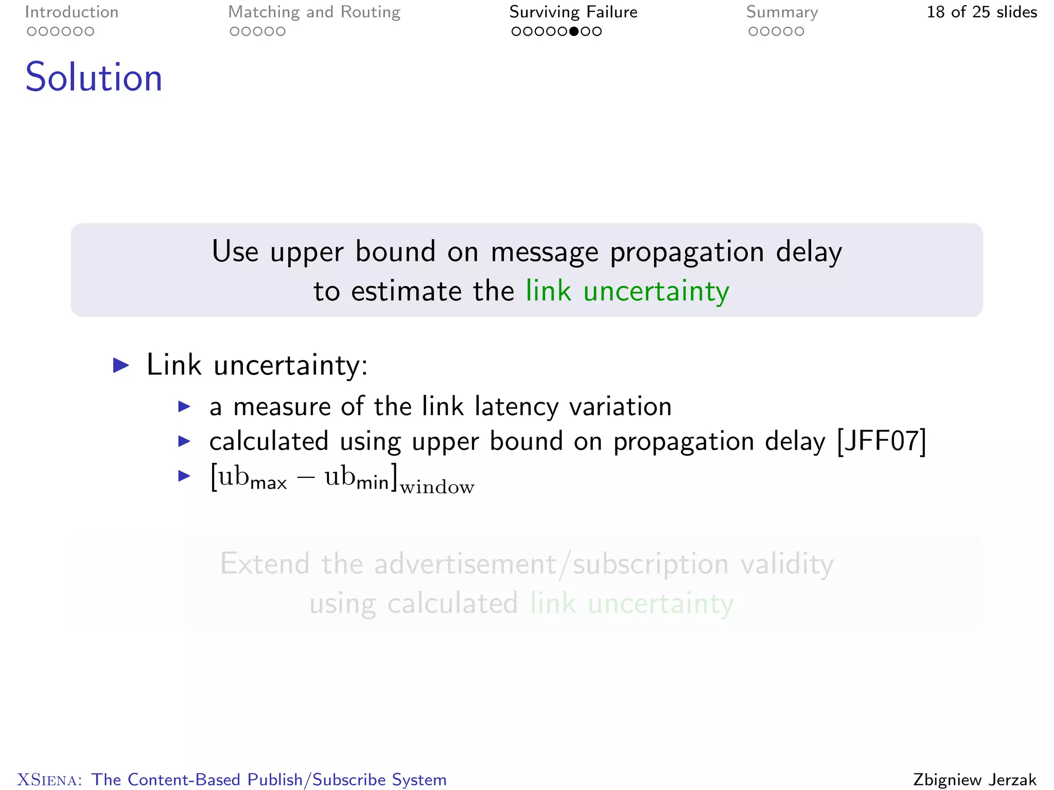 Introduction            Matching and Routing         Surviving Failure   Summary    18 of 25 slides



Solution



                      Use upper bound on message propagation delay
                             to estimate the link uncertainty

               Link uncertainty:
                      a measure of the link latency variation
                      calculated using upper bound on propagation delay [JFF07]
                      [ubmax − ubmin ]window


                       Extend the advertisement/subscription validity
                             using calculated link uncertainty




XSiena: The Content-Based Publish/Subscribe System                                 Zbigniew Jerzak
 