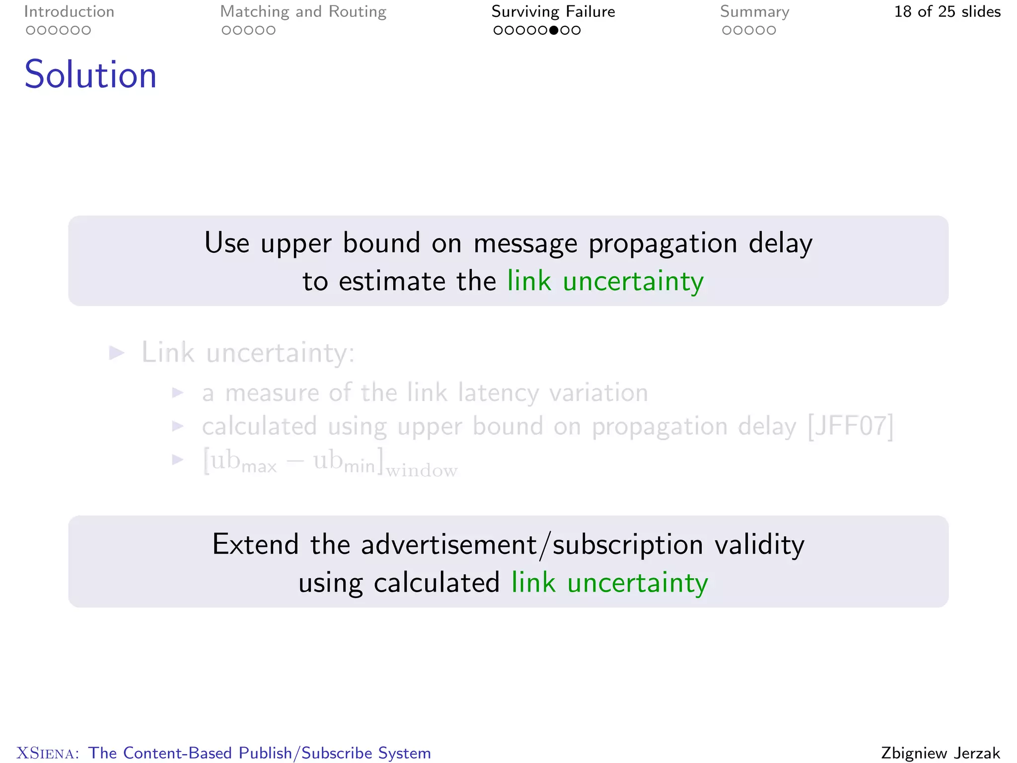 Introduction            Matching and Routing         Surviving Failure   Summary    18 of 25 slides



Solution



                      Use upper bound on message propagation delay
                             to estimate the link uncertainty

               Link uncertainty:
                      a measure of the link latency variation
                      calculated using upper bound on propagation delay [JFF07]
                      [ubmax − ubmin ]window


                       Extend the advertisement/subscription validity
                             using calculated link uncertainty




XSiena: The Content-Based Publish/Subscribe System                                 Zbigniew Jerzak
 
