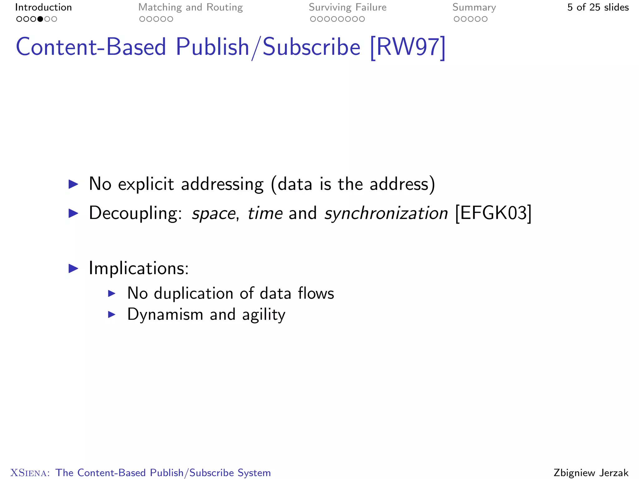 Introduction            Matching and Routing         Surviving Failure   Summary     5 of 25 slides



Content-Based Publish/Subscribe [RW97]




               No explicit addressing (data is the address)
               Decoupling: space, time and synchronization [EFGK03]

               Implications:
                      No duplication of data ﬂows
                      Dynamism and agility




XSiena: The Content-Based Publish/Subscribe System                                 Zbigniew Jerzak
 