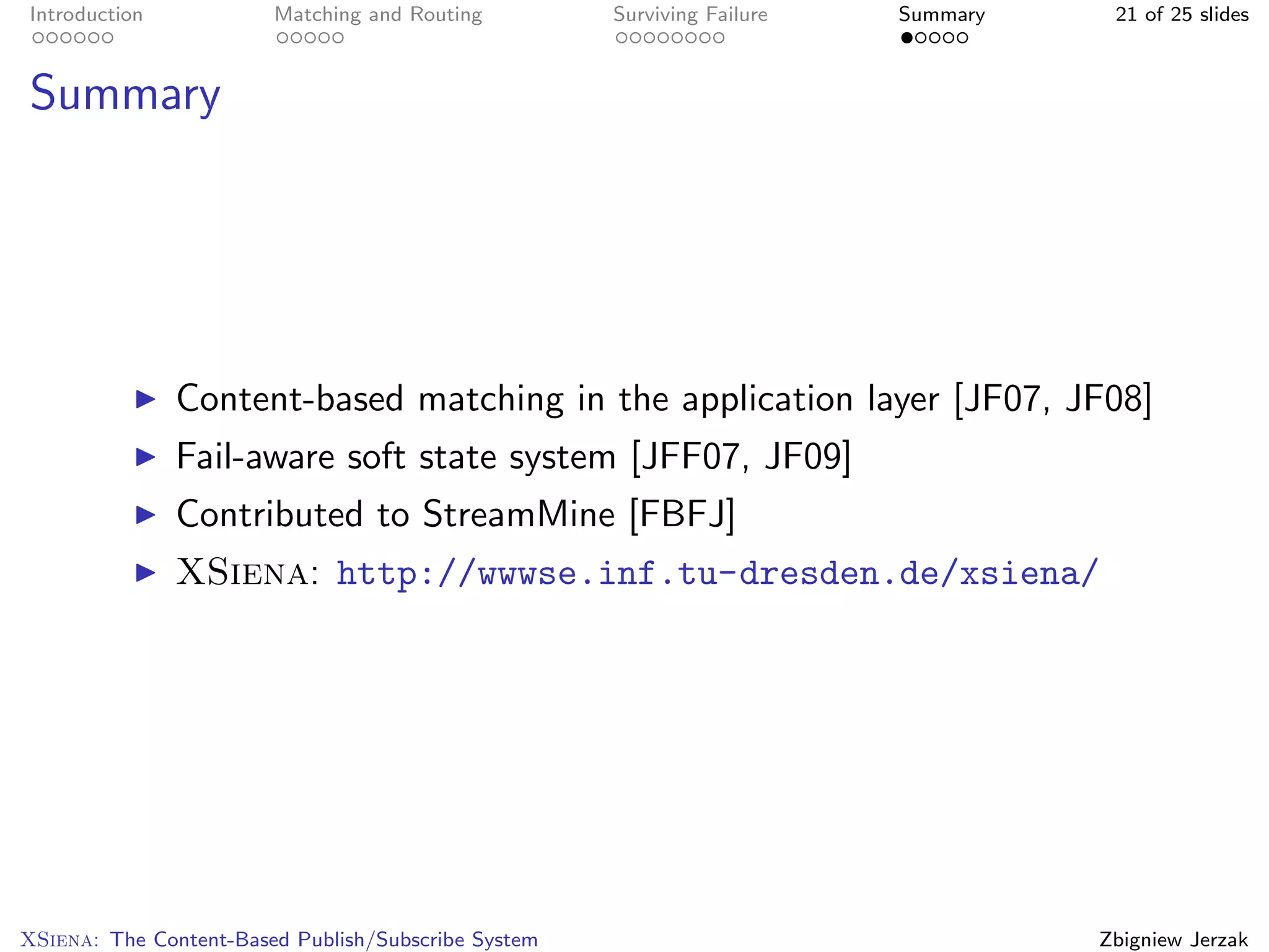 Introduction            Matching and Routing         Surviving Failure   Summary    21 of 25 slides



Summary




               Content-based matching in the application layer [JF07, JF08]
               Fail-aware soft state system [JFF07, JF09]
               Contributed to StreamMine [FBFJ]
               XSiena: http://wwwse.inf.tu-dresden.de/xsiena/




XSiena: The Content-Based Publish/Subscribe System                                 Zbigniew Jerzak
 