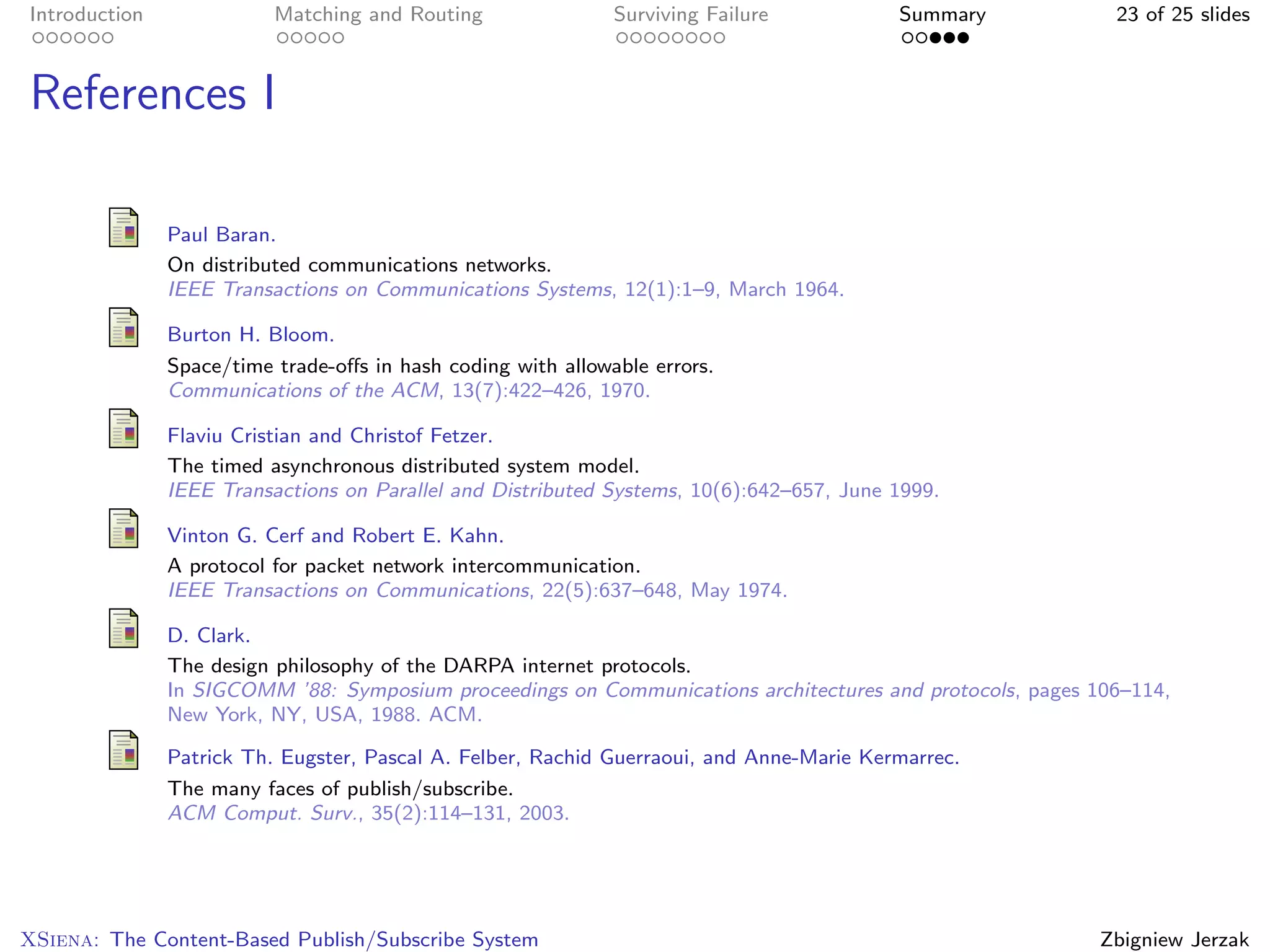 Introduction              Matching and Routing                Surviving Failure           Summary           23 of 25 slides



References I

               Paul Baran.
               On distributed communications networks.
               IEEE Transactions on Communications Systems, 12(1):1–9, March 1964.

               Burton H. Bloom.
               Space/time trade-oﬀs in hash coding with allowable errors.
               Communications of the ACM, 13(7):422–426, 1970.

               Flaviu Cristian and Christof Fetzer.
               The timed asynchronous distributed system model.
               IEEE Transactions on Parallel and Distributed Systems, 10(6):642–657, June 1999.

               Vinton G. Cerf and Robert E. Kahn.
               A protocol for packet network intercommunication.
               IEEE Transactions on Communications, 22(5):637–648, May 1974.

               D. Clark.
               The design philosophy of the DARPA internet protocols.
               In SIGCOMM ’88: Symposium proceedings on Communications architectures and protocols, pages 106–114,
               New York, NY, USA, 1988. ACM.

               Patrick Th. Eugster, Pascal A. Felber, Rachid Guerraoui, and Anne-Marie Kermarrec.
               The many faces of publish/subscribe.
               ACM Comput. Surv., 35(2):114–131, 2003.




XSiena: The Content-Based Publish/Subscribe System                                                         Zbigniew Jerzak
 