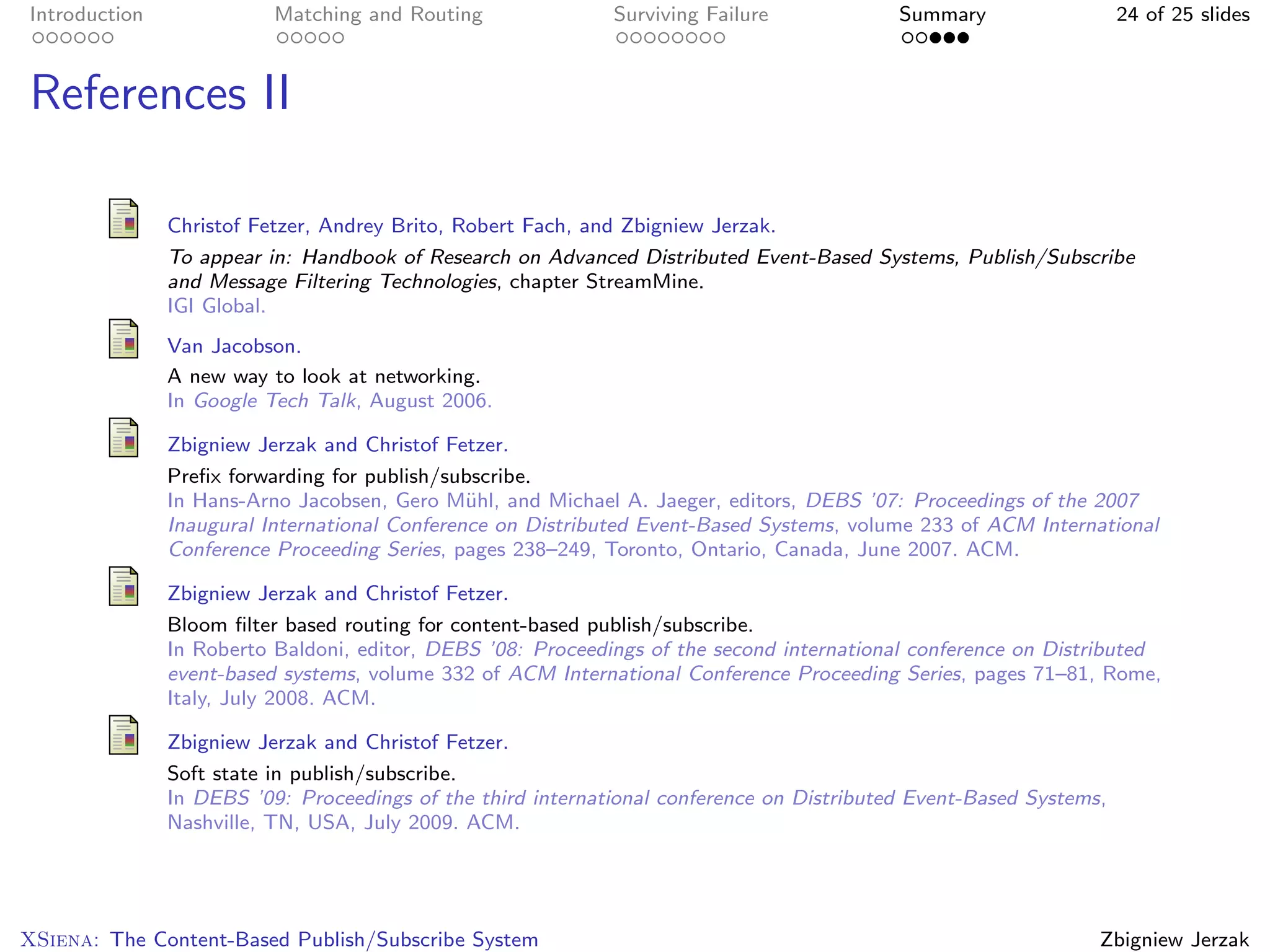 Introduction              Matching and Routing               Surviving Failure             Summary                  24 of 25 slides



References II

               Christof Fetzer, Andrey Brito, Robert Fach, and Zbigniew Jerzak.
               To appear in: Handbook of Research on Advanced Distributed Event-Based Systems, Publish/Subscribe
               and Message Filtering Technologies, chapter StreamMine.
               IGI Global.
               Van Jacobson.
               A new way to look at networking.
               In Google Tech Talk, August 2006.

               Zbigniew Jerzak and Christof Fetzer.
               Preﬁx forwarding for publish/subscribe.
               In Hans-Arno Jacobsen, Gero M¨hl, and Michael A. Jaeger, editors, DEBS ’07: Proceedings of the 2007
                                               u
               Inaugural International Conference on Distributed Event-Based Systems, volume 233 of ACM International
               Conference Proceeding Series, pages 238–249, Toronto, Ontario, Canada, June 2007. ACM.

               Zbigniew Jerzak and Christof Fetzer.
               Bloom ﬁlter based routing for content-based publish/subscribe.
               In Roberto Baldoni, editor, DEBS ’08: Proceedings of the second international conference on Distributed
               event-based systems, volume 332 of ACM International Conference Proceeding Series, pages 71–81, Rome,
               Italy, July 2008. ACM.

               Zbigniew Jerzak and Christof Fetzer.
               Soft state in publish/subscribe.
               In DEBS ’09: Proceedings of the third international conference on Distributed Event-Based Systems,
               Nashville, TN, USA, July 2009. ACM.




XSiena: The Content-Based Publish/Subscribe System                                                              Zbigniew Jerzak
 