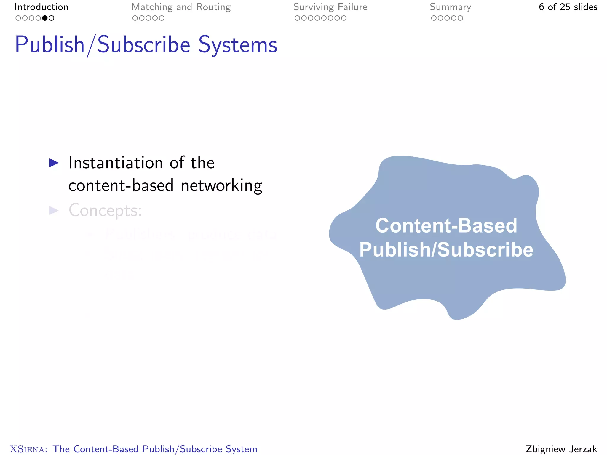 Introduction            Matching and Routing         Surviving Failure   Summary     6 of 25 slides



Publish/Subscribe Systems



           Instantiation of the
           content-based networking
           Concepts:
                   Publishers: produce data
                   Subscribers: register for
                   data
                   Events: data
                   Brokers: network




XSiena: The Content-Based Publish/Subscribe System                                 Zbigniew Jerzak
 