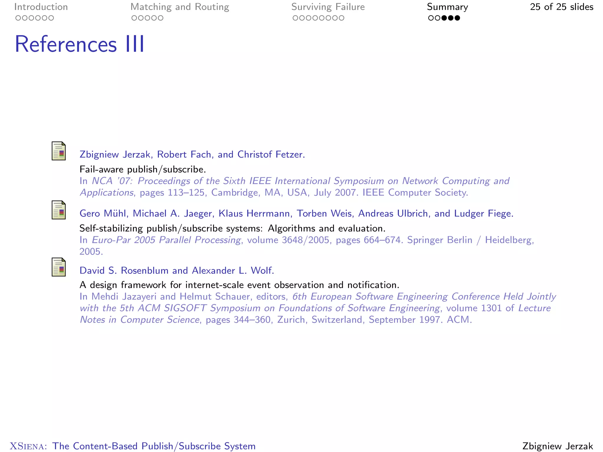 Introduction              Matching and Routing               Surviving Failure             Summary                25 of 25 slides



References III



               Zbigniew Jerzak, Robert Fach, and Christof Fetzer.
               Fail-aware publish/subscribe.
               In NCA ’07: Proceedings of the Sixth IEEE International Symposium on Network Computing and
               Applications, pages 113–125, Cambridge, MA, USA, July 2007. IEEE Computer Society.

               Gero M¨hl, Michael A. Jaeger, Klaus Herrmann, Torben Weis, Andreas Ulbrich, and Ludger Fiege.
                       u
               Self-stabilizing publish/subscribe systems: Algorithms and evaluation.
               In Euro-Par 2005 Parallel Processing, volume 3648/2005, pages 664–674. Springer Berlin / Heidelberg,
               2005.
               David S. Rosenblum and Alexander L. Wolf.
               A design framework for internet-scale event observation and notiﬁcation.
               In Mehdi Jazayeri and Helmut Schauer, editors, 6th European Software Engineering Conference Held Jointly
               with the 5th ACM SIGSOFT Symposium on Foundations of Software Engineering, volume 1301 of Lecture
               Notes in Computer Science, pages 344–360, Zurich, Switzerland, September 1997. ACM.




XSiena: The Content-Based Publish/Subscribe System                                                              Zbigniew Jerzak
 