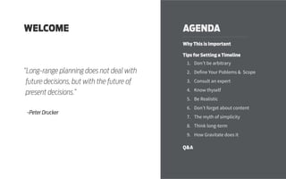 AGENDA
Why This is Important
Tips for Setting a Timeline
1.	 Don’t be arbitrary
2.	 Define Your Poblems & Scope
3.	 Consult an expert
4.	 Know thyself
5.	 Be Realistic
6.	 Don’t forget about content
7.	 The myth of simplicity
8.	 Think long-term
9.	 How Gravitate does it
Q&A
WELCOME
“Long-range planning does not deal with
future decisions, but with the future of
present decisions.”
-Peter Drucker
 