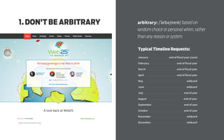 http://www.webat25.org/
arbitrary: /ˈärbəˌtrerē/ based on
random choice or personal whim, rather
than any reason or system.
1. DON’T BE ARBITRARY
Typical Timeline Requests:
January .................................. end of fiscal year (June)
February .............................................. end of fiscal year
March .................................................... end of fiscal year
April ....................................................... end of fiscal year
May ......................................................................... wildcard
June ....................................................................... wildcard
July .................................................................... end of year
August .............................................................. end of year
September ...................................................... end of year
October ............................................................ end of year
November ............................................................ wildcard
December: .......................................................... wildcard
 