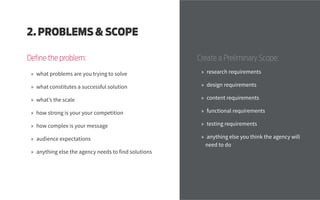Define the problem:
2. PROBLEMS & SCOPE
»» what problems are you trying to solve
»» what constitutes a successful solution
»» what’s the scale
»» how strong is your your competition
»» how complex is your message
»» audience expectations
»» anything else the agency needs to find solutions
Create a Preliminary Scope:
»» research requirements
»» design requirements
»» content requirements
»» functional requirements
»» testing requirements
»» anything else you think the agency will
need to do
 
