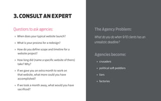 The Agency Problem:
What do you do when 9/10 clients has an
unrealistic deadline?
Agencies become:
»» crusaders
»» political soft peddlers
»» liars
»» factories
3. CONSULT AN EXPERT
Questions to ask agencies:
»» When does your typical website launch?
»» What is your process for a redesign?
»» How do you define scope and timeline for a
website project?
»» How long did (name a specific website of theirs)
take? Why?
»» If we gave you an extra month to work on
that website, what more could you have
accomplished?
»» If we took a month away, what would you have
sacrificed?
 