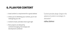 6. PLAN FOR CONTENT
»» Great content is a requirement for a great website
»» Unless you’re rethinking your content, you’re not
redesigning your site
»» Content is hard, and takes time to get right
»» More projects are delayed by
content/messaging, than design and
development combined
“Content precedes design. Design in the
absence of content is not design, it’s
decoration”
-Jeffrey Zeldman
 