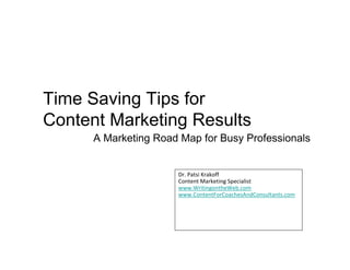 Time Saving Tips for
Content Marketing Results
      A Marketing Road Map for Busy Professionals


                      Dr. Patsi Krakoff
                      Content Marketing Specialist
                      www.WritingontheWeb.com
                      www.ContentForCoachesAndConsultants.com
 