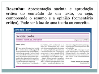 Resenha: Apresentação sucinta e apreciação
crítica do conteúdo de um texto, ou seja,
compreende o resumo e a opinião (comentário
crítico). Pode ser à luz de uma teoria ou conceito.
 