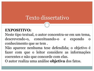 Texto dissertativo
EXPOSITIVO:
Neste tipo textual, o autor concentra-se em um tema,
descrevendo-o, conceituando-o e expondo o
conhecimento que se tem .
Não aparece nenhuma tese defendida; o objetivo é
fazer com que o leitor considere as informações
coerentes e não que concorde com elas.
O autor realiza uma análise objetiva dos fatos.
 