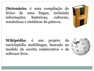 Dicionário: é uma compilação do
léxico de uma língua, incluindo
informações históricas, culturais,
semânticas e sintáticas da palavra.
Wikipédia: é um projeto de
enciclopédia multilíngue, baseado no
modelo de escrita colaborativa e de
software livre.
 