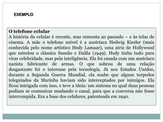 EXEMPLO
O telefone celular
A história do celular é recente, mas remonta ao passado – e às telas de
cinema. A mãe o telefone móvel é a austríaca Hedwig Kiesler (mais
conhecida pelo nome artístico Hedy Lamaar), uma atriz de Hollywood
que estrelou o clássico Sansão e Dalila (1949). Hedy tinha tudo para
virar celebridade, mas pela inteligência. Ela foi casada com um austríaco
nazista fabricante de armas. O que sobrou de uma relação
desgastante foi o interesse pela tecnologia. Já nos Estados Unidos,
durante a Segunda Guerra Mundial, ela soube que alguns torpedos
teleguiados da Marinha haviam sido interceptados por inimigos. Ela
ficou intrigada com isso, e teve a ideia: um sistema no qual duas pessoas
podiam se comunicar mudando o canal, para que a conversa não fosse
interrompida. Era a base dos celulares, patenteada em 1940.
 