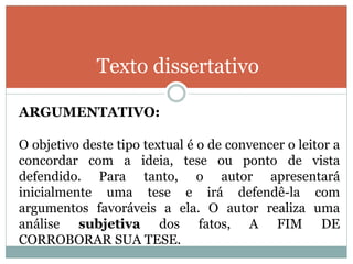 Texto dissertativo
ARGUMENTATIVO:
O objetivo deste tipo textual é o de convencer o leitor a
concordar com a ideia, tese ou ponto de vista
defendido. Para tanto, o autor apresentará
inicialmente uma tese e irá defendê-la com
argumentos favoráveis a ela. O autor realiza uma
análise subjetiva dos fatos, A FIM DE
CORROBORAR SUA TESE.
 
