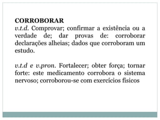 CORROBORAR
v.t.d. Comprovar; confirmar a existência ou a
verdade de; dar provas de: corroborar
declarações alheias; dados que corroboram um
estudo.
v.t.d e v.pron. Fortalecer; obter força; tornar
forte: este medicamento corrobora o sistema
nervoso; corroborou-se com exercícios físicos
 