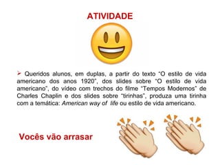 ATIVIDADE
 Queridos alunos, em duplas, a partir do texto “O estilo de vida
americano dos anos 1920”, dos slides sobre “O estilo de vida
americano”, do vídeo com trechos do filme “Tempos Modernos” de
Charles Chaplin e dos slides sobre “tirinhas”, produza uma tirinha
com a temática: American way of life ou estilo de vida americano.
Vocês vão arrasar
 