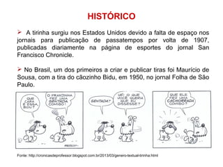 HISTÓRICO
 A tirinha surgiu nos Estados Unidos devido a falta de espaço nos
jornais para publicação de passatempos por volta de 1907,
publicadas diariamente na página de esportes do jornal San
Francisco Chronicle.
 No Brasil, um dos primeiros a criar e publicar tiras foi Maurício de
Sousa, com a tira do cãozinho Bidu, em 1950, no jornal Folha de São
Paulo.
Fonte: http://cronicasdeprofessor.blogspot.com.br/2013/03/genero-textual-tirinha.html
 