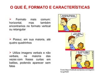 O QUE É, FORMATO E CARACTERÍSTICAS
 Formato mais comum:
horizontal, mas também
encontramos no formato vertical
ou retangular
 Possui, em sua maioria, até
quatro quadrinhos
 Utiliza imagens verbais e não
verbais, na maioria das
vezes com frases curtas em
balões, podendo aparecer sem
falas
Fonte:https://inatitude.wordpress.com/tag/tirin
ha-garfield/
 