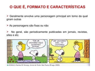 O QUE É, FORMATO E CARACTERÍSTICAS
 Geralmente envolve uma personagem principal em torno da qual
giram outras
 As personagens são fixas ou não
 No geral, são periodicamente publicadas em jornais, revistas,
sites e etc.
 