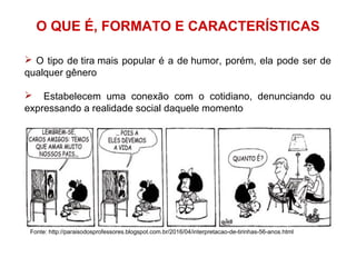 O QUE É, FORMATO E CARACTERÍSTICAS
 O tipo de tira mais popular é a de humor, porém, ela pode ser de
qualquer gênero
 Estabelecem uma conexão com o cotidiano, denunciando ou
expressando a realidade social daquele momento
Fonte: http://paraisodosprofessores.blogspot.com.br/2016/04/interpretacao-de-tirinhas-56-anos.html
 