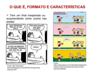 O QUE É, FORMATO E CARACTERÍSTICAS
Fonte:
https://catracalivre.com.br/geral/tecnologia/indi
cacao/muitas-tirinhas-da-turma-da-monica-
para-se-esbaldar/
 Tem um final inesperado ou
surpreendente como ocorre nas
piadas
Fonte: http://educacao-
filosofia.blogspot.com.br/2012/07/snoopy-tiras-
peanuts.html
 