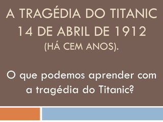 A TRAGÉDIA DO TITANIC
 14 DE ABRIL DE 1912
      (HÁ CEM ANOS).

O que podemos aprender com
   a tragédia do Titanic?
 