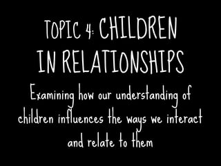 TOPIC 4: CHILDREN
    IN RELATIONSHIPS
  Examining how our understanding of
children influences the ways we interact
          and relate to them
 