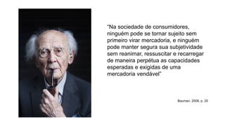 “Na sociedade de consumidores,
ninguém pode se tornar sujeito sem
primeiro virar mercadoria, e ninguém
pode manter segura sua subjetividade
sem reanimar, ressuscitar e recarregar
de maneira perpétua as capacidades
esperadas e exigidas de uma
mercadoria vendável”
Bauman, 2008, p. 20
 