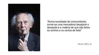 “Numa sociedade de consumidores,
tornar-se uma mercadoria desejável e
desejada é a matéria de que são feitos
os sonhos e os contos de fada”
Bauman, 2008, p. 22
 