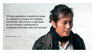 “O hipercapitalismo transforma todas
As relações humanas em relações
comerciais. Ele arranca a dignidade
do ser humano, substituindo-a
completamente pelo valor de mercado”
Chul Han, 2015, p. 127
 