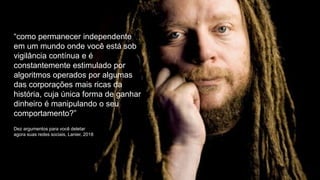“como permanecer independente
em um mundo onde você está sob
vigilância contínua e é
constantemente estimulado por
algoritmos operados por algumas
das corporações mais ricas da
história, cuja única forma de ganhar
dinheiro é manipulando o seu
comportamento?”
Dez argumentos para você deletar
agora suas redes sociais, Lanier, 2018
 
