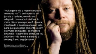 “muita gente via o mesmo anúncio
veiculado na TV ou impresso em
jornais e revistas; ele não era
adaptado para cada indivíduo. A
maior diferença é que você não era
monitorado e avaliado o tempo todo
para que pudessem alimentá-lo com
estímulos otimizados de maneira
dinâmica – sejam eles ‘conteúdo” ou
anúncios – de forma a alterá-lo e
conseguir seu engajamento.
Dez argumentos para você deletar
agora suas redes sociais, Lanier, 2018
 