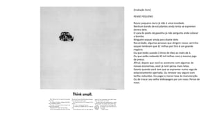 [tradução livre]
PENSE PEQUENO
Nosso pequeno carro já não é uma novidade.
Nenhum bando de estudantes ainda tenta se espremer
dentro dele.
O cara do posto de gasolina já não pergunta onde colocar
a bomba.
Ninguém sequer ainda para diante dele.
Na verdade, algumas pessoas que dirigem nosso carrinho
sequer lembram que 32 milhas por litro é um grande
negócio.
Ou que estão usando 2 litros de óleo ao invés de 4.
Ou que estão rodando 40 mil milhas com o mesmo jogo
de pneus.
Afinal, depois que você se acostuma com algumas de
nossas economias, você já nem pensa mais nelas.
Exceto quando você tem que se espremer numa vaga de
estacionamento apertada. Ou renovar seu seguro com
tarifas reduzidas. Ou pagar a menor taxa de manutenção.
Ou de trocar seu velho Volkswagen por um novo. Pense de
novo.
 